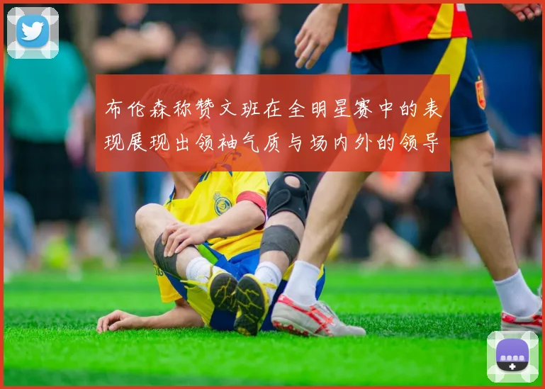 布伦森称赞文班在全明星赛中的表现展现出领袖气质与场内外的领导力