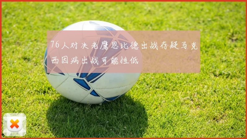 76人对决老鹰恩比德出战存疑马克西因病出战可能性低