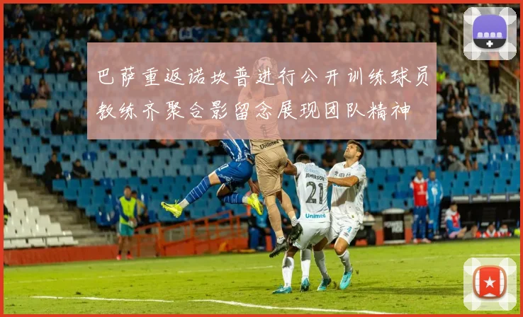 巴萨重返诺坎普进行公开训练球员教练齐聚合影留念展现团队精神