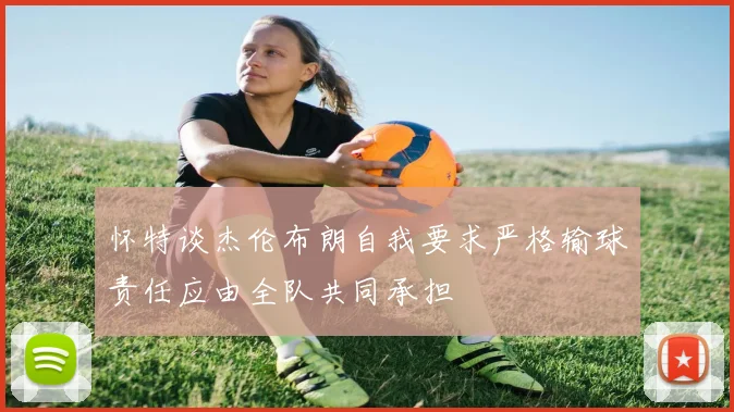 怀特谈杰伦布朗自我要求严格输球责任应由全队共同承担
