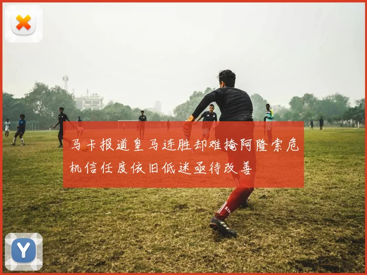 马卡报道皇马连胜却难掩阿隆索危机信任度依旧低迷亟待改善