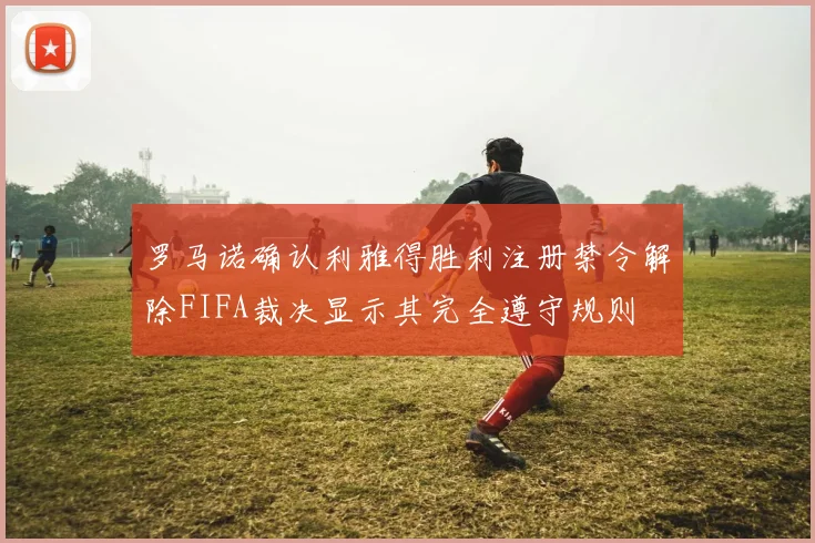 罗马诺确认利雅得胜利注册禁令解除FIFA裁决显示其完全遵守规则