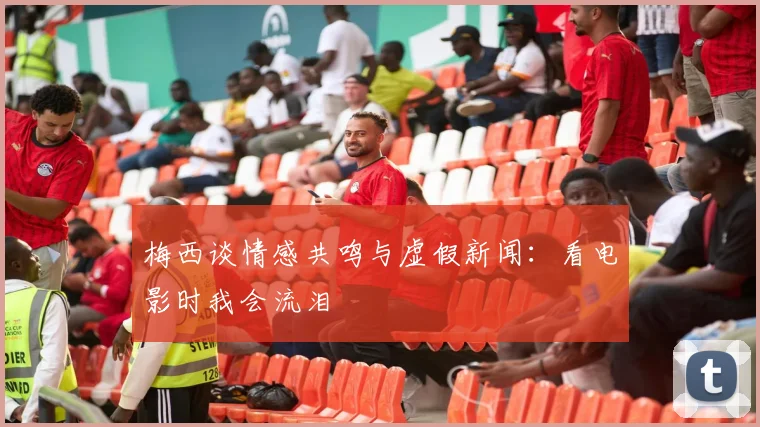 梅西谈情感共鸣与虚假新闻：看电影时我会流泪