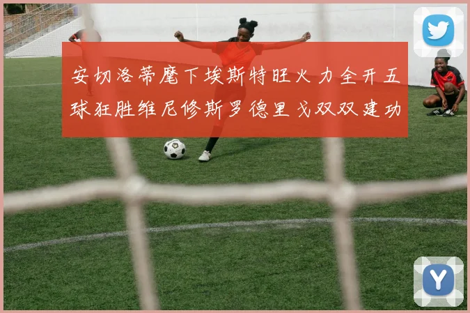 安切洛蒂麾下埃斯特旺火力全开五球狂胜维尼修斯罗德里戈双双建功