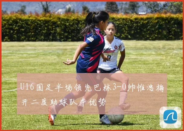 U16国足半场领先巴林3-0帅惟浩梅开二度助球队夺优势