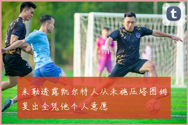米勒透露凯尔特人从未施压塔图姆复出全凭他个人意愿