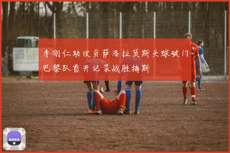 李刚仁助攻贡萨洛拉莫斯头球破门巴黎队首开记录战胜梅斯