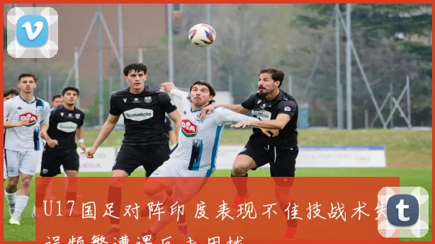 U17国足对阵印度表现不佳技战术失误频繁遭遇反击困扰