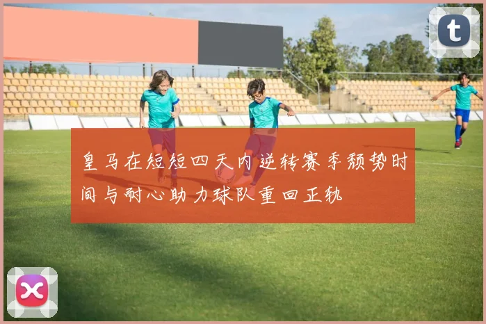 皇马在短短四天内逆转赛季颓势时间与耐心助力球队重回正轨