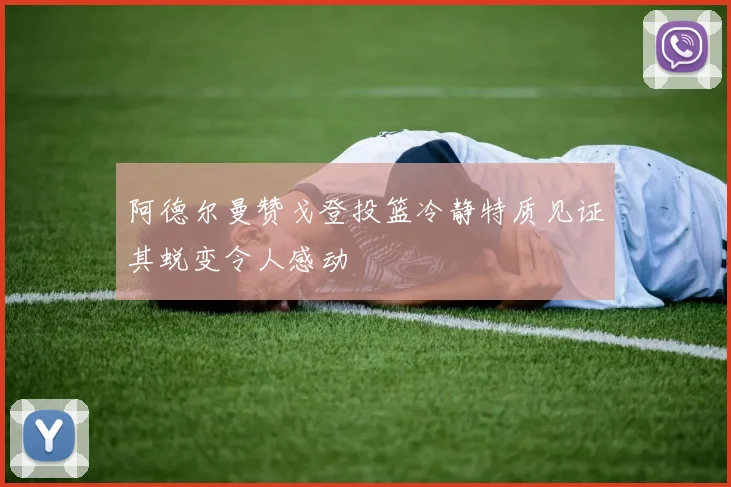 阿德尔曼赞戈登投篮冷静特质见证其蜕变令人感动