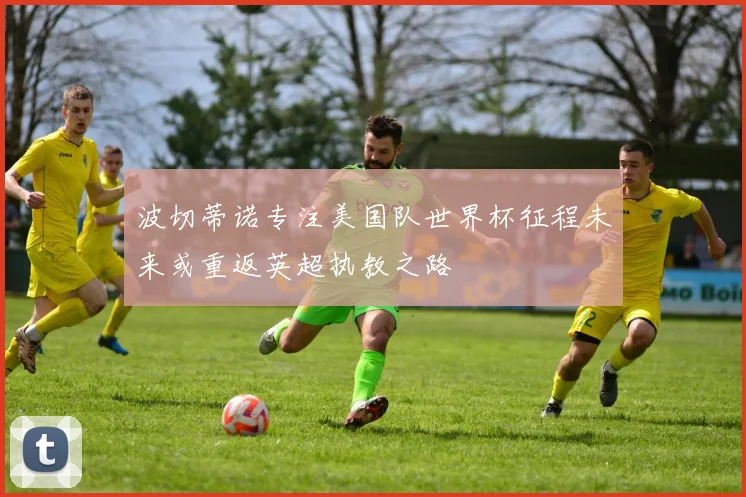 波切蒂诺专注美国队世界杯征程未来或重返英超执教之路