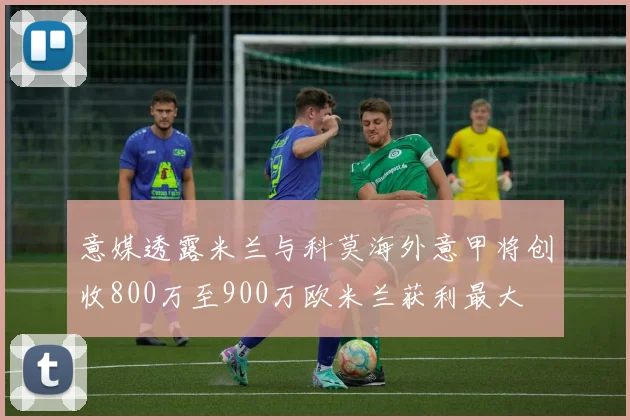 意媒透露米兰与科莫海外意甲将创收800万至900万欧米兰获利最大