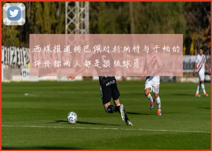 西媒报道姆巴佩对科纳特与于帕的评价称两人都是顶级球员