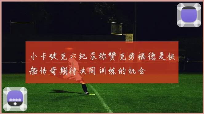 小卡破克六纪录称赞克劳福德是快船传奇期待共同训练的机会