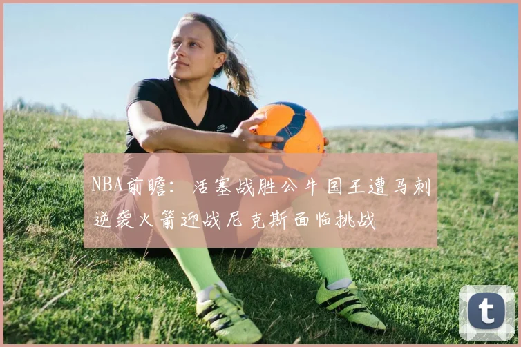 NBA前瞻：活塞战胜公牛国王遭马刺逆袭火箭迎战尼克斯面临挑战