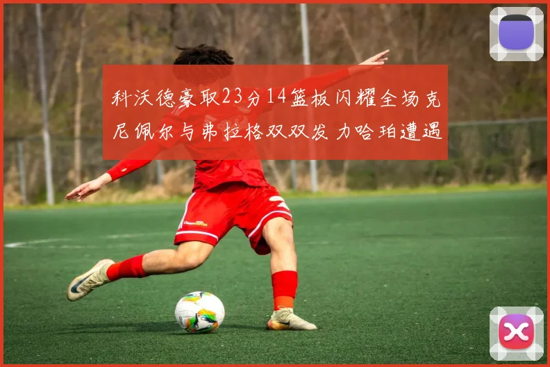 科沃德豪取23分14篮板闪耀全场克尼佩尔与弗拉格双双发力哈珀遭遇瓶颈表现低迷