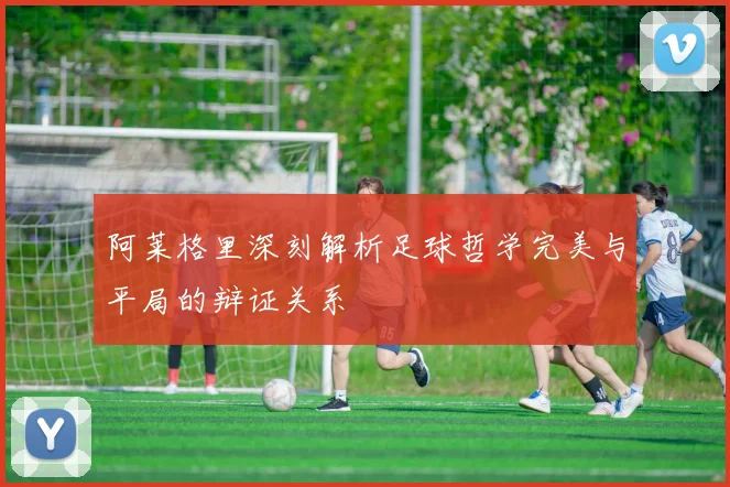 阿莱格里深刻解析足球哲学完美与平局的辩证关系