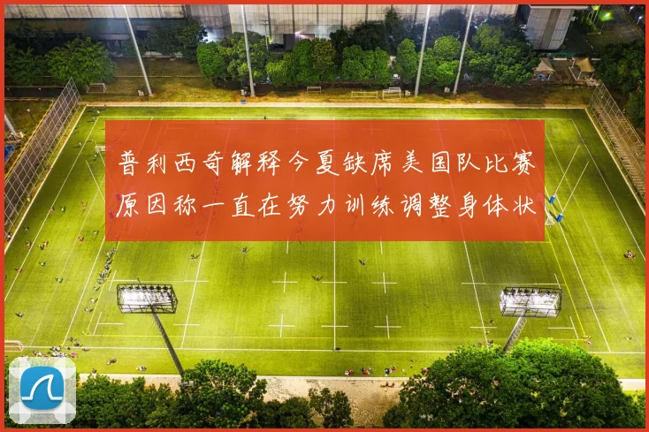 普利西奇解释今夏缺席美国队比赛原因称一直在努力训练调整身体状态