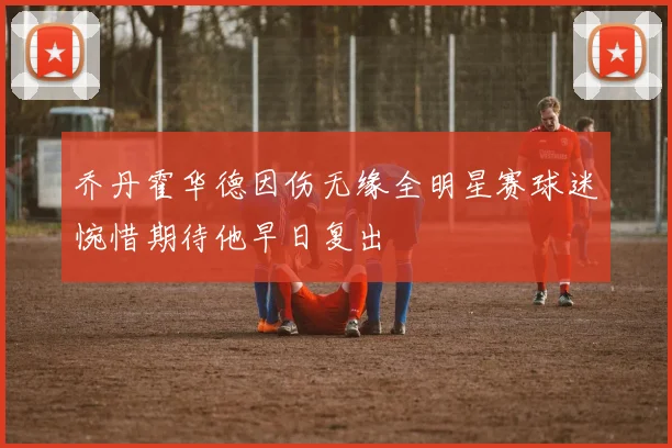 乔丹霍华德因伤无缘全明星赛球迷惋惜期待他早日复出