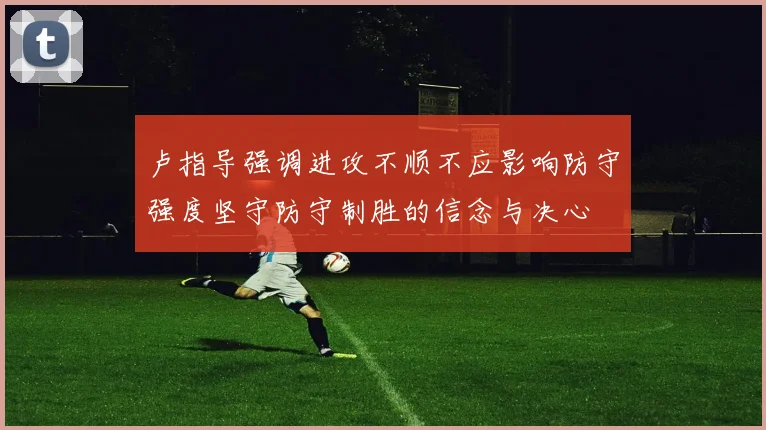 卢指导强调进攻不顺不应影响防守强度坚守防守制胜的信念与决心