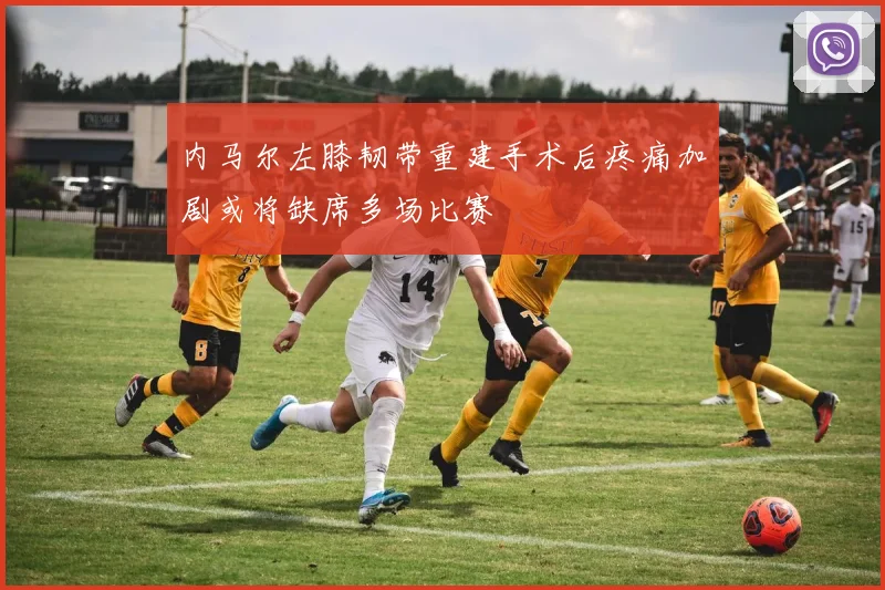 内马尔左膝韧带重建手术后疼痛加剧或将缺席多场比赛
