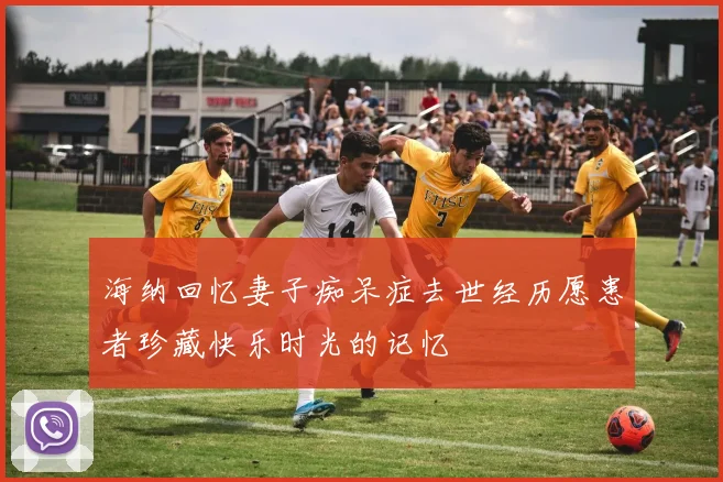 海纳回忆妻子痴呆症去世经历愿患者珍藏快乐时光的记忆