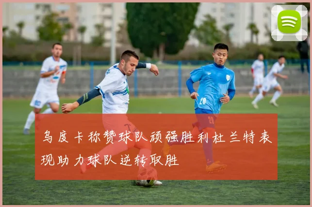乌度卡称赞球队顽强胜利杜兰特表现助力球队逆转取胜