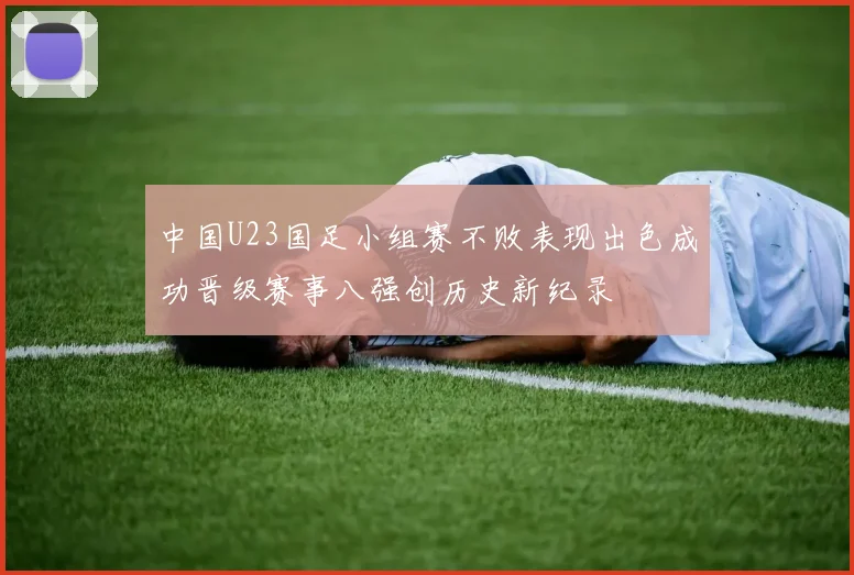 中国U23国足小组赛不败表现出色成功晋级赛事八强创历史新纪录