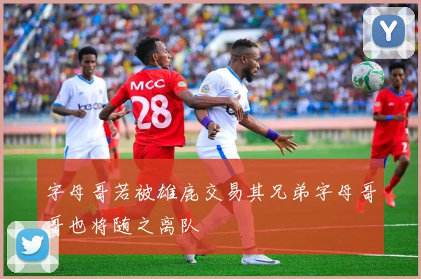 字母哥若被雄鹿交易其兄弟字母哥哥也将随之离队