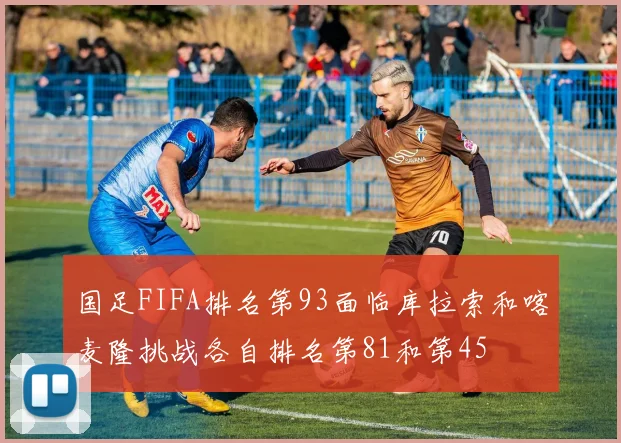 国足FIFA排名第93面临库拉索和喀麦隆挑战各自排名第81和第45