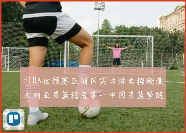 FIBA世预赛亚洲区实力排名揭晓澳大利亚男篮稳居第一中国男篮紧随其后位列第三