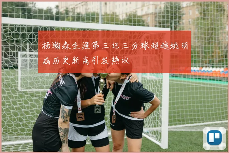 杨瀚森生涯第三记三分球超越姚明成历史新高引发热议