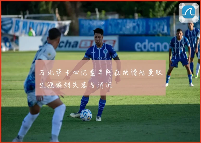 万比萨卡回忆童年阿森纳情结曼联生涯感到失落与消沉