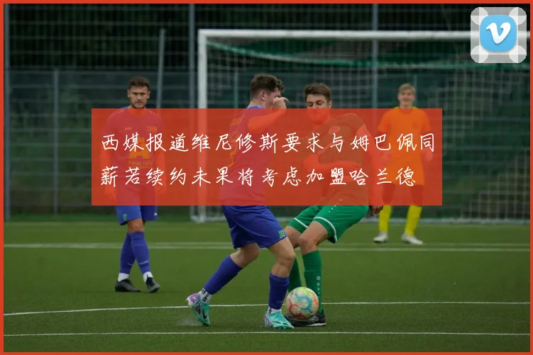 西媒报道维尼修斯要求与姆巴佩同薪若续约未果将考虑加盟哈兰德